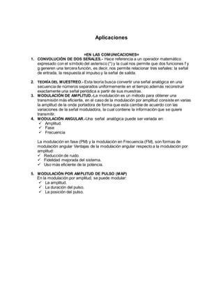 Aplicaciones
=EN LAS COMUNICACIONES=
1. CONVOLUCIÓN DE DOS SEÑALES.- Hace referencia a un operador matemático
expresado con el símbolo del asterisco (*) y la cual nos permite que dos funciones f y
g generen una tercera función, es decir, nos permite relacionar tres señales: la señal
de entrada, la respuesta al impulso y la señal de salida.
2. TEORÍA DEL MUESTREO.- Esta teoría busca convertir una señal analógica en una
secuencia de números separados uniformemente en el tiempo además reconstruir
exactamente una señal periódica a partir de sus muestras.
3. MODULACIÓN DE AMPLITUD.-La modulación es un método para obtener una
transmisión más eficiente, en el caso de la modulación por amplitud consiste en varias
la amplitud de la onda portadora de forma que esta cambie de acuerdo con las
variaciones de la señal moduladora, la cual contiene la información que se quiere
transmitir.
4. MODULACIÓN ANGULAR.-Una señal analógica puede ser variada en:
 Amplitud.
 Fase
 Frecuencia
La modulación en fase (PM) y la modulación en Frecuencia (FM), son formas de
modulación angular Ventajas de la modulación angular respecto a la modulación por
amplitud:
 Reducción de ruido.
 Fidelidad mejorada del sistema.
 Uso más eficiente de la potencia.
5. MODULACIÓN POR AMPLITUD DE PULSO (MAP)
En la modulación por amplitud, se puede modular:
 La amplitud.
 La duración del pulso.
 La posición del pulso.
 