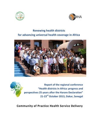 Renewing health districts
for advancing universal health coverage in Africa

Report of the regional conference
“Health districts in Africa: progress and
perspectives 25 years after the Harare Declaration”
21-23rd October 2013, Dakar, Senegal

Community of Practice Health Service Delivery

 