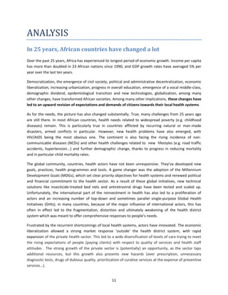 ANALYSIS
In 25 years, African countries have changed a lot
Over the past 25 years, Africa has experienced its longest period of economic growth. Income per capita
has more than doubled in 23 African nations since 1990, and GDP growth rates have averaged 5% per
year over the last ten years.
Democratization, the emergence of civil society, political and administrative decentralization, economic
liberalization, increasing urbanization, progress in overall education, emergence of a vocal middle-class,
demographic dividend, epidemiological transition and new technologies, globalization, among many
other changes, have transformed African societies. Among many other implications, these changes have
led to an upward revision of expectations and demands of citizens towards their local health systems.
As for the needs, the picture has also changed substantially. True, many challenges from 25 years ago
are still there. In most African countries, health needs related to widespread poverty (e.g. childhood
diseases) remain. This is particularly true in countries afflicted by recurring natural or man-made
disasters, armed conflicts in particular. However, new health problems have also emerged, with
HIV/AIDS being the most obvious one. The continent is also facing the rising incidence of noncommunicable diseases (NCDs) and other health challenges related to new lifestyles (e.g. road traffic
accidents, hypertension...) and further demographic change, thanks to progress in reducing mortality
and in particular child mortality rates.
The global community, countries, health actors have not been unresponsive. They’ve developed new
goals, practices, health programmes and tools. A game changer was the adoption of the Millennium
Development Goals (MDGs), which set clear priority objectives for health systems and renewed political
and financial commitment to the health sector. As a result of these global initiatives, new technical
solutions like insecticide-treated bed nets and antiretroviral drugs have been tested and scaled up.
Unfortunately, the international part of the reinvestment in health has also led to a proliferation of
actors and an increasing number of top-down and sometimes parallel single-purpose Global Health
Initiatives (GHIs); in many countries, because of the major influence of international actors, this has
often in effect led to the fragmentation, distortion and ultimately weakening of the health district
system which was meant to offer comprehensive responses to people’s needs.
Frustrated by the recurrent shortcomings of local health systems, actors have innovated. The economic
liberalization allowed a strong market response ‘outside’ the health district system, with rapid
expansion of the private health sector. This led to a wide diversification of levels of care trying to meet
the rising expectations of people (paying clients) with respect to quality of services and health staff
attitudes . The strong growth of the private sector is (potentially) an opportunity, as the sector taps
additional resources, but this growth also presents new hazards (over prescription, unnecessary
diagnostic tests, drugs of dubious quality, prioritization of curative services at the expense of preventive
services…).

11

 
