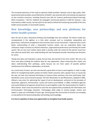 The increased awareness of the need to optimize health providers’ behavior and to align public, faithbased and private providers around Ministries of Health’s own priorities led to the testing and expansion
of new incentive structures, including financial ones (like for instance performance-based financing).
Other innovations – like the ‘médecins de campagne’ (community doctors) in Mali for instance – may
have had less visible success, but also point to the need to rethink the functioning and profile of first line
health service providers in local health systems.

New knowledge, new partnerships and new platforms for
better health systems
Over the last 25 years, theoretical thinking and knowledge have also evolved. The district model was
conceptualized in the eighties, at a time when concepts such as complexity, stewardship and
governance, institutional arrangements and incentives were not yet mainstream. Today we have a much
better understanding of what a stewardship function entails, and we understand better how
institutions shape incentives to influence behaviors, organizational performance and thereby the health
system. We are also more realistic about what is actually under the control of the planner (much less
than what we would like). Such understanding and new frameworks provide interesting new directions
for action.
Having new ideas and inspiration is great, but we have also learned to be more careful. We care a lot
more now about building the evidence base for new approaches, about measuring their impact and
about understanding their pathways, partly because we are more aware of possible political
interferences from different stakeholders, at all levels.
As a community of actors, we have also learned a great deal on how to work together in order to align
efforts for strengthening health systems for better health outcomes with a greater focus on results (by
the way, we have also improved techniques to measure these outcomes and more particularly, their
distribution across socio-economic groups). The Paris Declaration on aid effectiveness, adopted in 2005,
offered a new vision for optimizing the impact of aid on development, anchored on the principles of
ownership, alignment, harmonization, results and mutual accountability. In 2006, multilateral agencies
and several bilateral aid agencies joined forces to work together under the Harmonization for Health in
Africa banner. Actors have also learned to seize the new opportunities provided by the Information and
Communication Technology revolution. Technologies allow today to connect people, citizens and
experts in ways just unthinkable 25 years ago. Virtual groups like communities of practice are emerging
as new platforms for disseminating ideas and building new knowledge.
It is time to capitalize on these new opportunities to strengthen local health systems.

12

 