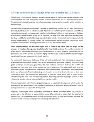 African countries may change even more in the next 25 years
Globalization is redistributing the cards. Africa hosts now several of the fastest growing economies. For a
continent which still hosts many of the poorest countries in the world, this is a major reason for hope.
The continent is indeed becoming more heterogeneous. Unfortunately, inequality within countries is
also increasing.
The persistent strong population growth could be an opportunity, through the so called ‘demographic
dividend’, but it could also be a threat: indeed, if political and economic governance issues are not fixed,
national economies will not have enough jobs for the hundreds of millions of youth arriving on the labor
market in the coming decades. Many African countries can hope to lift their population out of poverty,
but they would better also build enough capacity to deal with the (increasingly common) external and
internal shocks caused by climate change, the globalized world and an economic system that needs
substantial transformation. Building resilience will be vital in the decades ahead.
These ongoing changes and the even bigger ones to come in the future (that we might still be
unaware of now) are having major implications for local health systems. The rapid urbanization of
Africa requires major investment in infrastructure and policies to secure a healthy environment for the
population, and for the poorest in particular. Aging and the double burden due to the epidemiological
transition will put new pressure on the health services.
For coping with these many challenges, Africa will continue to benefit from international assistance,
especially loans at subsidized interest rates, grants and technical assistance. However, because of new
global challenges and changing geopolitics, the most probable scenario is that “aid for health” will
decrease and even more focus on the poorest and most fragile states. This will probably both force but
also allow national actors to reclaim control over their health systems. Governments will have to make
better use of domestic financing (including out-of-pocket payment) and commit more of their own
resources to health, but this will also allow them to focus on critical areas, such as health system
strengthening, that have been overlooked by donors. This will put them in a stronger position in their
relationship with the external actors still willing to invest in health.
This seems consistent with the emerging global agenda of sustainable development, which, unlike the
MDG agenda, will require health (and the health community) to relate itself with the economic, social &
ecological dimension of sustainable development.
Hopefully, human rights based approaches, enshrined in national and international law, will play a
greater role in the definition of responsibilities among different levels of actors, from the local to the
international. This may reduce the uncertainty and unpredictability of some contributions. Arguably, the
Universal Health Coverage (UHC) agenda is also a step in this direction.

13

 