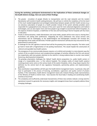 During the workshop, participants brainstormed on the implications of these contextual changes on
the health district strategy. Here are some of their findings:














The greater circulation of people (thanks to transportation and the road network) and the market
liberalization will transform health seeking behaviors. We will have to rethink the modalities at first line level
of the much needed longitudinal and privileged relationships between people and their health services (e.g.
via voluntary subscription of people to a health provider instead of the system whereby providers were
responsible for a geographical area). Because of the users’ quest for more advanced diagnostics and medical
technologies, one can also expect more and more people to go straight to second level referral hospitals, at
the expense of district hospitals; a redefinition of the role and functioning of district hospitals will thus have
to take place.
Thanks to democratization, media liberalization and social media, people will be more vocal in sharing their
frustrations and stating their preferences. Integrating the many preferences into actual services and
interventions will be challenging, as the epidemiological and demographic transition will increase the
heterogeneity of the needs and demands. Provider payment mechanisms will become key instruments for the
government to control costs.
A challenge for the UHC agenda at national level will be the growing intra-society inequality. The latter could
go hand in hand with a fragmentation of risk pooling mechanisms. This would impede the construction of
coherent and equitable local health systems.
The emergence of non-communicable diseases requires us to rethink and consider in a more dynamic way the
content of the so-called minimum and complementary packages of activities offered at the first and second
line respectively, with even greater attention to the need for a strong evidence-base to counter new market
forces (e.g. pharmaceutical companies).
The growing urbanization challenges the ‘default’ health district proposition (i.e. public health centers in
charge of a responsibility area + a first referral hospital). The complex reality of mixed health systems
involving private sector actors at the various levels of the system (hospitals, clinics, drug shops) requires the
definition by the central level of new regulatory frameworks, partnership policies and implementation
guidelines.
New coordination responsibilities will fall upon the health district management teams. In particular, they will
have to participate in the process of licensing, accreditation, supervision and quality control of private
facilities. If this materializes, health district management teams will, instead of being simple representatives
of the Ministry of Health at district level, have become the focal body in leading and coordinating health
activities at local level.
The complexity and insufficiently understood characteristics of these new contexts indicate a strong need for
operational research to generate the necessary insights and managerial know-how to properly address these
emerging challenges.

14

 