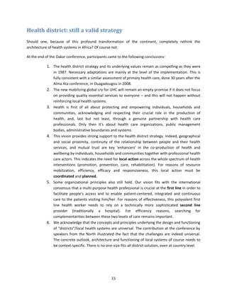 Health district: still a valid strategy
Should one, because of this profound transformation of the continent, completely rethink the
architecture of health systems in Africa? Of course not.
At the end of the Dakar conference, participants came to the following conclusions:

1. The health district strategy and its underlying values remain as compelling as they were

2.

3.

4.

5.

6.

in 1987. Necessary adaptations are mainly at the level of the implementation. This is
fully consistent with a similar assessment of primary health care, done 30 years after the
Alma Ata conference, in Ouagadougou in 2008.
The new mobilizing global cry for UHC will remain an empty promise if it does not focus
on providing quality essential services to everyone – and this will not happen without
reinforcing local health systems.
Health is first of all about protecting and empowering individuals, households and
communities, acknowledging and respecting their crucial role in the production of
health, and, last but not least, through a genuine partnership with health care
professionals. Only then it’s about health care organizations, public management
bodies, administrative boundaries and systems.
This vision provides strong support to the health district strategy. Indeed, geographical
and social proximity, continuity of the relationship between people and their health
services, and mutual trust are key ‘enhancers’ in the co-production of health and
wellbeing by individuals, households and communities together with professional health
care actors. This indicates the need for local action across the whole spectrum of health
interventions (promotion, prevention, cure, rehabilitation). For reasons of resource
mobilization, efficiency, efficacy and responsiveness, this local action must be
coordinated and planned.
Some organizational principles also still hold. Our vision fits with the international
consensus that a multi-purpose health professional is crucial at the first line in order to
facilitate people’s access and to enable patient-centered, integrated and continuous
care to the patients visiting him/her. For reasons of effectiveness, this polyvalent first
line health worker needs to rely on a technically more sophisticated second line
provider (traditionally a hospital). For efficiency reasons, searching for
complementarities between these two levels of care remains important.
We acknowledge that the concepts and principles underlying the design and functioning
of “districts”/local health systems are universal. The contribution at the conference by
speakers from the North illustrated the fact that the challenges are indeed universal.
The concrete outlook, architecture and functioning of local systems of course needs to
be context-specific. There is no one-size-fits-all district solution, even at country level.

15

 