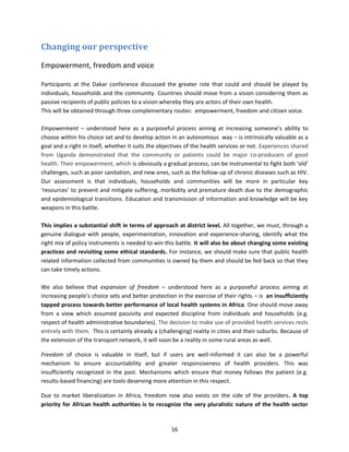 Changing our perspective
Empowerment, freedom and voice
Participants at the Dakar conference discussed the greater role that could and should be played by
individuals, households and the community. Countries should move from a vision considering them as
passive recipients of public policies to a vision whereby they are actors of their own health.
This will be obtained through three complementary routes: empowerment, freedom and citizen voice.
Empowerment – understood here as a purposeful process aiming at increasing someone’s ability to
choose within his choice set and to develop action in an autonomous way – is intrinsically valuable as a
goal and a right in itself, whether it suits the objectives of the health services or not. Experiences shared
from Uganda demonstrated that the community or patients could be major co-producers of good
health. Their empowerment, which is obviously a gradual process, can be instrumental to fight both ‘old’
challenges, such as poor sanitation, and new ones, such as the follow-up of chronic diseases such as HIV.
Our assessment is that individuals, households and communities will be more in particular key
‘resources’ to prevent and mitigate suffering, morbidity and premature death due to the demographic
and epidemiological transitions. Education and transmission of information and knowledge will be key
weapons in this battle.
This implies a substantial shift in terms of approach at district level. All together, we must, through a
genuine dialogue with people, experimentation, innovation and experience-sharing, identify what the
right mix of policy instruments is needed to win this battle. It will also be about changing some existing
practices and revisiting some ethical standards. For instance, we should make sure that public health
related information collected from communities is owned by them and should be fed back so that they
can take timely actions.
We also believe that expansion of freedom – understood here as a purposeful process aiming at
increasing people’s choice sets and better protection in the exercise of their rights – is an insufficiently
tapped process towards better performance of local health systems in Africa. One should move away
from a view which assumed passivity and expected discipline from individuals and households (e.g.
respect of health administrative boundaries). The decision to make use of provided health services rests
entirely with them. This is certainly already a (challenging) reality in cities and their suburbs. Because of
the extension of the transport network, it will soon be a reality in some rural areas as well.
Freedom of choice is valuable in itself, but if users are well-informed it can also be a powerful
mechanism to ensure accountability and greater responsiveness of health providers. This was
insufficiently recognized in the past. Mechanisms which ensure that money follows the patient (e.g.
results-based financing) are tools deserving more attention in this respect.
Due to market liberalization in Africa, freedom now also exists on the side of the providers. A top
priority for African health authorities is to recognize the very pluralistic nature of the health sector

16

 