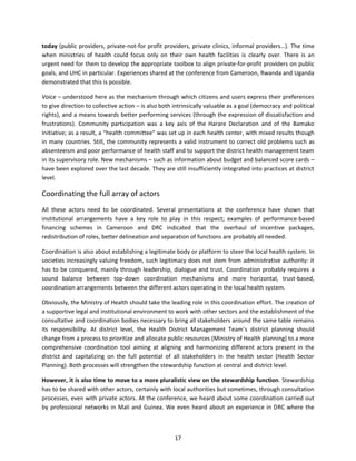 today (public providers, private-not-for profit providers, private clinics, informal providers…). The time
when ministries of health could focus only on their own health facilities is clearly over. There is an
urgent need for them to develop the appropriate toolbox to align private-for-profit providers on public
goals, and UHC in particular. Experiences shared at the conference from Cameroon, Rwanda and Uganda
demonstrated that this is possible.
Voice – understood here as the mechanism through which citizens and users express their preferences
to give direction to collective action – is also both intrinsically valuable as a goal (democracy and political
rights), and a means towards better performing services (through the expression of dissatisfaction and
frustrations). Community participation was a key axis of the Harare Declaration and of the Bamako
Initiative; as a result, a “health committee” was set up in each health center, with mixed results though
in many countries. Still, the community represents a valid instrument to correct old problems such as
absenteeism and poor performance of health staff and to support the district health management team
in its supervisory role. New mechanisms – such as information about budget and balanced score cards –
have been explored over the last decade. They are still insufficiently integrated into practices at district
level.

Coordinating the full array of actors
All these actors need to be coordinated. Several presentations at the conference have shown that
institutional arrangements have a key role to play in this respect; examples of performance-based
financing schemes in Cameroon and DRC indicated that the overhaul of incentive packages,
redistribution of roles, better delineation and separation of functions are probably all needed.
Coordination is also about establishing a legitimate body or platform to steer the local health system. In
societies increasingly valuing freedom, such legitimacy does not stem from administrative authority: it
has to be conquered, mainly through leadership, dialogue and trust. Coordination probably requires a
sound balance between top-down coordination mechanisms and more horizontal, trust-based,
coordination arrangements between the different actors operating in the local health system.
Obviously, the Ministry of Health should take the leading role in this coordination effort. The creation of
a supportive legal and institutional environment to work with other sectors and the establishment of the
consultative and coordination bodies necessary to bring all stakeholders around the same table remains
its responsibility. At district level, the Health District Management Team’s district planning should
change from a process to prioritize and allocate public resources (Ministry of Health planning) to a more
comprehensive coordination tool aiming at aligning and harmonizing different actors present in the
district and capitalizing on the full potential of all stakeholders in the health sector (Health Sector
Planning). Both processes will strengthen the stewardship function at central and district level.
However, it is also time to move to a more pluralistic view on the stewardship function. Stewardship
has to be shared with other actors, certainly with local authorities but sometimes, through consultation
processes, even with private actors. At the conference, we heard about some coordination carried out
by professional networks in Mali and Guinea. We even heard about an experience in DRC where the

17

 