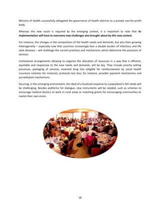 Ministry of Health successfully delegated the governance of health districts to a private non-for-profit
body.
Whereas this new vision is required by the emerging context, it is important to note that its
implementation will have to overcome new challenges also brought about by this new context.
For instance, the changes in the composition of the health needs and demands, but also their growing
heterogeneity – especially now that countries increasingly face a double burden of infectious and life
style diseases – will challenge the current practices and mechanisms which determine the provision of
services.
Institutional arrangements allowing to organize the allocation of resources in a way that is efficient,
equitable and responsive to the new needs and demands, will be key. They include priority setting
processes, packaging of services, essential drug lists (eligible for reimbursement by social health
insurance schemes for instance), protocols but also, for instance, provider payment mechanisms and
accreditation mechanisms.
Securing, in this emerging environment, the ideal of a localized response to a population’s felt needs will
be challenging. Besides platforms for dialogue, new instruments will be needed, such as schemes to
encourage medical doctors to work in rural areas or matching grants for encouraging communities to
realize their own vision.

18

 