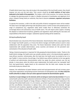 If health district teams have a key role to play in the stewardship of the local health system, they should
however not carry out this task alone. Their concern should be to build coalitions of local actors
dedicated to the health of the population. This implies a shift in their practices. For instance, they have
to redesign the planning process to make it a flexible instrument of coordination and alignment of all
actors; instead of being mainly an authority, they have to become conveners, organizers and process
facilitators.
To operate this transition, a shift in the skills and profile of district management teams will be needed.
The latter have to be highly performing multi-disciplinary teams in which at least some people possess a
range of competences (e.g. negotiation skills) which enable them to effectively coordinate the
increasingly diverse and autonomous array of health actors. This will require active support, including
the adoption at national level of policies, guidelines and regulations clearly defining the new tasks and
responsibilities of the district managers. Substantial capacity building will be needed too.

At local authority level
Decentralization was a key tenet of the Harare Declaration. Decentralization offers unique opportunities
for stronger local health systems, as it forces the district manager and health services to work in close
collaboration with the population they serve. The Harare Declaration related action point has been
implemented with variable determination, across countries and domains (cf. the persistent overcentralization of the allocation of health staff).
Taking a historical perspective is important for fully grasping the decentralization matter. Thanks to the
health district strategy, the health sector was actually a pioneer sector in the decentralization agenda in
many African countries. Unfortunately, after this head start, the health sector has tended to live in its
own ‘bubble’ in many countries. By and large, it has failed to pay sufficient attention to the new agenda
of political and administrative decentralization which has swept the whole continent over the last
decade. In many places, when the reforms were implemented, the health sector has ‘exempted’ itself
from local governments, largely based on the assessment that the latter were anyway too weak
technically to play any relevant role.
However, the redistribution of power between central and local governments will only increase, given
rising citizen expectations and growing economic dominance of metropolitan areas. It is thus critical for
health authorities to adopt a more pro-active approach towards the decentralization agenda.
A priority is to open dialogue on the elements which are being (or need to be) decentralized. Of course
central health authorities (with substantial involvement of State or Provincial authorities in big countries
such as the Democratic Republic of Congo, Ethiopia or Nigeria) have to secure their leadership in the
steering of the whole health sector. It is, for instance, up to them to gather intelligence on health needs
and the cost-effective interventions to address them, and to set priorities and standards, through
instruments such as policies, regulation, packages of activities, essential drug lists but also through new
levers, such as strategic purchasing. Many other responsibilities – for instance, ownership of facilities –

21

 