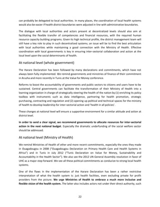 can probably be delegated to local authorities. In many places, the coordination of local health systems
would also be easier if health district boundaries were adjusted in line with administrative boundaries.
The dialogue with local authorities and actors present at decentralized levels should also aim at
facilitating the flexible transfer of competencies and financial resources, with the required human
resource capacity building programs. Given its high technical profile, the district management team will
still have a key role to play in such decentralized systems; an issue will be to find the best articulation
with local authorities while maintaining a good connection with the Ministry of Health. Effective
coordination with local governments is key in ensuring inter-sectorial collaboration and action at the
local level upon the social determinants of health.

At national level (whole government)
The Harare Declaration has been followed by many declarations and commitments, which have not
always been fully implemented. We remind governments and ministries of finance of their commitment
in Arusha and more recently in Tunis at the Value for Money conference.
Reforms to boost the accountability of governments and public sectors to citizens and users have to be
sustained. Central governments can facilitate the transformation of their Ministry of Health into a
learning organization in charge of strategically steering the health of the nation by (1) enriching its policy
toolbox with instruments such as data intelligence, partnering for health promotion, strategic
purchasing, contracting and regulation and (2) opening up political and technical spaces for the ministry
of health to develop leadership for inter-sectorial action and ‘health in all policies’.
These changes at national level will ensure a supportive environment for a similar attitude and action at
district level.
In order to send a clear signal, we recommend governments to allocate resources for inter-sectorial
action in the next national budget. Especially the dramatic underfunding of the social welfare sector
should be addressed.

At national level (Ministry of Health)
We remind Ministries of Health of other and more recent commitments, especially the ones they made
in Ouagadougou in 2008 (“Ouagadougou Declaration on Primary Health Care and Health Systems in
Africa”) and in Tunis in July 2012 (“Tunis Declaration on Value for Money, Sustainability and
Accountability in the Health Sector”). We also see the 2012 UN General Assembly resolution in favor of
UHC as a major step forward. We see all these political commitments as conducive to strong local health
systems.
One of the flaws in the implementation of the Harare Declaration has been a rather restrictive
interpretation of what the health system is: just health facilities, even excluding private for profit
providers from the picture. We urge Ministries of Health to embrace a much more inclusive and
flexible vision of the health system. The latter also includes actors not under their direct authority, such

22

 