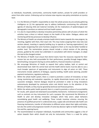 as individuals, households, communities, community health workers, private for profit providers or
actors from other sectors. Embracing such an inclusive view requires new policy orientations at country
level.
1. It is the Ministry of Health’s responsibility to steer the whole process by pro-actively gathering
intelligence on (1) the appropriate way to address bottlenecks constraining the unfinished
agenda of reducing child and maternal mortality; (2) the implications of epidemiological and
demographic transitions on national and local health systems.
2. It is also its responsibility to develop innovative partnership policies with all actors of which the
activities have a direct or indirect impact on the health of the nation. Dialogue, advice and
monitoring will be key processes to develop influence.
3. The Ministry of Health can already orientate health district teams towards this new program, by
revisiting, together with them, their exact role. This may involve assigning them new roles (see
sections above), investing in capacity building (e.g. to operate as ‘learning organizations’), but
also maybe recognizing that some functions assigned to them so far may be better handled at
another level. The reorientation process should include a critical revision of the planning
process, guided by the center but undertaken in consultation with district managers, to adapt
this tool to the changed context.
4. The Ministry of Health must ensure that district teams have the resources required for their
mission but are also held accountable for their performance, possibly through league tables,
benchmarking, transparent sharing via online platforms, financial rewards or sanctions.
5. We encourage Ministries of Health to expand their policy toolbox, both at central and
decentralized level. Both the central level and the health district teams must be able to use a
much broader spectrum of approaches and instruments to align all actors on UHC. These
instruments include: platforms of dialogue, capacity building, health sector planning, provider
payment mechanisms, regulatory authority…
6. Within the whole health system, there is a need to promote a culture of innovation, to have
strong monitoring and evaluation capacities, to rapidly disseminate lessons and to scale up
successful strategies. Internal dialogue should be promoted in order to bring innovations
autonomously developed by community actors and district teams to the attention of the
Ministry of Health, as they may be ignored by technical and financial partners.
7. Within the whole public health pyramid, there is a need to promote a culture of accountability
for results, with upward and downward accountability mechanisms. Institutional arrangements
such as contracts are key instruments for such a purpose. We recommend the Ministries of
Health to pilot and develop innovative strategies which help actors adopt behaviors
consolidating good health and wellbeing. These include incentive schemes ensuring the
presence of qualified personnel in underserved areas, supply-side and demand side health care
financing mechanisms, transfer of information to different actors about their rights and duties,
but also the careful and progressive transfer of some key decision rights to health facilities (e.g.
hire and fire, opening hours).
8. The recommendation to empower individuals, households and communities suggests a line of
action towards them which should not only be instrumental. There is a need for policy

23

 