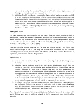 instruments leveraging the capacity of these actors to identify problems by themselves and
allowing them to decide on priorities and solutions.
9. Ministries of Health must be more committed to aligning private health care providers on UHC
to prevent and correct counterproductive effects of the market economy on health services. We
think regulation is not enough. Governments should create the conditions to bring on board the
private sector, with public-private partnership policies which offer a long term perspective to
the collaboration. Hence we call for innovative institutional arrangements, including schemes,
such as accreditation, contracting and performance-based financing, incentivizing and enticing
them to improve their practices.

At regional level
The Dakar conference was jointly organized with WHO AFRO, WAHO and UNICEF, all agencies active at
regional level. Together, we agreed that they have a key role to play in the promotion of and support to
the roll-out of this new health district vision at country level. This is fully consistent with their renewed
commitment in favor of primary health care, as formulated in the “Ouagadougou Declaration on Primary
Health Care and Health Systems in Africa” (2008).
They can contribute in many ways (see also “technical and financial partners”), but one of their
comparative advantages is the fact that they link countries with each other and thus allow for
networking between country decision makers and technical experts. They facilitate the exchange of
experiences, in other words, including at regional level.
We invite them to:
1. Assist countries in implementing this new vision, in alignment with the Ouagadougou
Declaration.
2. Support a regional knowledge program on issues which can particularly benefit from the
exchange of experiences across countries. More particularly (but not exclusively) we have the
following challenges in mind: how to develop new capacities (e.g. stewardship and
organizational learning) at decentralized level, how to position the health district system in the
ongoing political and administrative decentralization process, how to enhance coordination of
health providers in cities, how to engage with private-for-profit providers, how to implement a
multisectoral approach and how to empower communities and individuals in the management
of their health. These questions definitely provide an important role for research.
3. To enhance this regional knowledge program, we urge regional agencies to support platforms
and mechanisms facilitating the exchange of experiences, such as study tours and exchange
visits, regional face-to-face events and online knowledge activities. We hope that the excellent
partnership with the HHA communities of practice will go on.
We welcome their encouragement for the project to be launched by the Community of Practice Health
Service Delivery which aims at building a network of district management teams over the whole
continent.

24

 