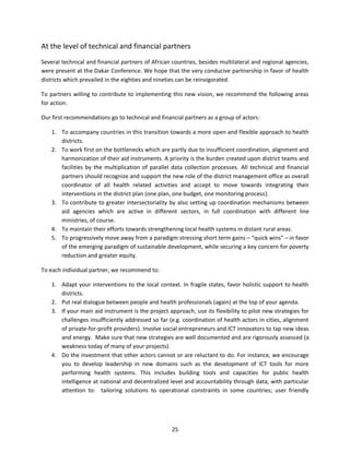 At the level of technical and financial partners
Several technical and financial partners of African countries, besides multilateral and regional agencies,
were present at the Dakar Conference. We hope that the very conducive partnership in favor of health
districts which prevailed in the eighties and nineties can be reinvigorated.
To partners willing to contribute to implementing this new vision, we recommend the following areas
for action.
Our first recommendations go to technical and financial partners as a group of actors:
1. To accompany countries in this transition towards a more open and flexible approach to health
districts.
2. To work first on the bottlenecks which are partly due to insufficient coordination, alignment and
harmonization of their aid instruments. A priority is the burden created upon district teams and
facilities by the multiplication of parallel data collection processes. All technical and financial
partners should recognize and support the new role of the district management office as overall
coordinator of all health related activities and accept to move towards integrating their
interventions in the district plan (one plan, one budget, one monitoring process).
3. To contribute to greater intersectoriality by also setting up coordination mechanisms between
aid agencies which are active in different sectors, in full coordination with different line
ministries, of course.
4. To maintain their efforts towards strengthening local health systems in distant rural areas.
5. To progressively move away from a paradigm stressing short term gains – “quick wins” – in favor
of the emerging paradigm of sustainable development, while securing a key concern for poverty
reduction and greater equity.
To each individual partner, we recommend to:
1. Adapt your interventions to the local context. In fragile states, favor holistic support to health
districts.
2. Put real dialogue between people and health professionals (again) at the top of your agenda.
3. If your main aid instrument is the project approach, use its flexibility to pilot new strategies for
challenges insufficiently addressed so far (e.g. coordination of health actors in cities, alignment
of private-for-profit providers). Involve social entrepreneurs and ICT innovators to tap new ideas
and energy. Make sure that new strategies are well documented and are rigorously assessed (a
weakness today of many of your projects).
4. Do the investment that other actors cannot or are reluctant to do. For instance, we encourage
you to develop leadership in new domains such as the development of ICT tools for more
performing health systems. This includes building tools and capacities for public health
intelligence at national and decentralized level and accountability through data, with particular
attention to: tailoring solutions to operational constraints in some countries; user friendly

25

 