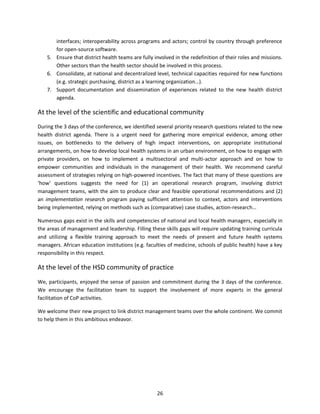 interfaces; interoperability across programs and actors; control by country through preference
for open-source software.
5. Ensure that district health teams are fully involved in the redefinition of their roles and missions.
Other sectors than the health sector should be involved in this process.
6. Consolidate, at national and decentralized level, technical capacities required for new functions
(e.g. strategic purchasing, district as a learning organization…).
7. Support documentation and dissemination of experiences related to the new health district
agenda.

At the level of the scientific and educational community
During the 3 days of the conference, we identified several priority research questions related to the new
health district agenda. There is a urgent need for gathering more empirical evidence, among other
issues, on bottlenecks to the delivery of high impact interventions, on appropriate institutional
arrangements, on how to develop local health systems in an urban environment, on how to engage with
private providers, on how to implement a multisectoral and multi-actor approach and on how to
empower communities and individuals in the management of their health. We recommend careful
assessment of strategies relying on high-powered incentives. The fact that many of these questions are
‘how’ questions suggests the need for (1) an operational research program, involving district
management teams, with the aim to produce clear and feasible operational recommendations and (2)
an implementation research program paying sufficient attention to context, actors and interventions
being implemented, relying on methods such as (comparative) case studies, action-research…
Numerous gaps exist in the skills and competencies of national and local health managers, especially in
the areas of management and leadership. Filling these skills gaps will require updating training curricula
and utilizing a flexible training approach to meet the needs of present and future health systems
managers. African education institutions (e.g. faculties of medicine, schools of public health) have a key
responsibility in this respect.

At the level of the HSD community of practice
We, participants, enjoyed the sense of passion and commitment during the 3 days of the conference.
We encourage the facilitation team to support the involvement of more experts in the general
facilitation of CoP activities.
We welcome their new project to link district management teams over the whole continent. We commit
to help them in this ambitious endeavor.

26

 