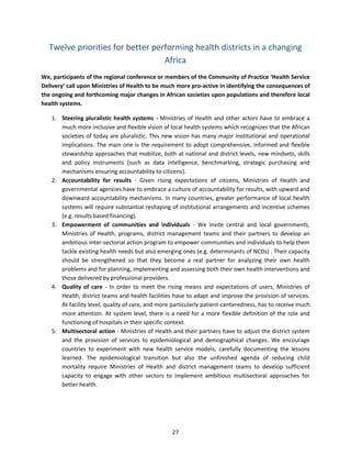 Twelve priorities for better performing health districts in a changing
Africa
We, participants of the regional conference or members of the Community of Practice ‘Health Service
Delivery’ call upon Ministries of Health to be much more pro-active in identifying the consequences of
the ongoing and forthcoming major changes in African societies upon populations and therefore local
health systems.
1. Steering pluralistic health systems - Ministries of Health and other actors have to embrace a
much more inclusive and flexible vision of local health systems which recognizes that the African
societies of today are pluralistic. This new vision has many major institutional and operational
implications. The main one is the requirement to adopt comprehensive, informed and flexible
stewardship approaches that mobilize, both at national and district levels, new mindsets, skills
and policy instruments (such as data intelligence, benchmarking, strategic purchasing and
mechanisms ensuring accountability to citizens).
2. Accountability for results - Given rising expectations of citizens, Ministries of Health and
governmental agencies have to embrace a culture of accountability for results, with upward and
downward accountability mechanisms. In many countries, greater performance of local health
systems will require substantial reshaping of institutional arrangements and incentive schemes
(e.g. results based financing).
3. Empowerment of communities and individuals - We invite central and local governments,
Ministries of Health, programs, district management teams and their partners to develop an
ambitious inter-sectorial action program to empower communities and individuals to help them
tackle existing health needs but also emerging ones (e.g. determinants of NCDs) . Their capacity
should be strengthened so that they become a real partner for analyzing their own health
problems and for planning, implementing and assessing both their own health interventions and
those delivered by professional providers.
4. Quality of care - In order to meet the rising means and expectations of users, Ministries of
Health, district teams and health facilities have to adapt and improve the provision of services.
At facility level, quality of care, and more particularly patient-centeredness, has to receive much
more attention. At system level, there is a need for a more flexible definition of the role and
functioning of hospitals in their specific context.
5. Multisectoral action - Ministries of Health and their partners have to adjust the district system
and the provision of services to epidemiological and demographical changes. We encourage
countries to experiment with new health service models, carefully documenting the lessons
learned. The epidemiological transition but also the unfinished agenda of reducing child
mortality require Ministries of Health and district management teams to develop sufficient
capacity to engage with other sectors to implement ambitious multisectoral approaches for
better health.

27

 