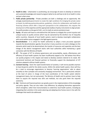 6. Health in cities - Urbanization is accelerating; we encourage all actors to develop an extensive
and sustained knowledge and research program (what to do and how to do it) on health in cities
and peri-urban areas.
7. Public private partnership - Private providers are both a challenge and an opportunity. We
strongly recommend governments to create the right conditions for bringing the private sector
on board, by defining partnership policies, guidelines, criteria for collaboration and health care
financing schemes which offer a long term perspective to the collaboration; this requires the
development of the expertise and the appropriate toolbox of policy instruments to align privatefor-profit providers on the goal of UHC, and this both at central and district level.
8. Equity - All actors will have to unite behind the UHC banner to mitigate the current injustice and
unequal access to quality services which may be worsened by the (further) rise of inequality
within countries. Stewards of local health systems need to develop meaningful collaboration
with social welfare actors engaged in the fight against poverty.
9. Decentralization - It is critical for health authorities to adopt a more pro-active approach
towards the decentralization agenda; the priority in many countries is to start a dialogue on the
elements which need to be decentralized, the transfer of resources and capacities and the best
linkage of the district management teams with local authorities while maintaining a good
connection with the Ministry of Health.
10. ICT - The power of ICT to enhance governance and accountability, equity, effectiveness and
efficiency of local health systems has been insufficiently tapped so far. We believe that Africa
can quickly progress in this respect and needs to develop solutions tailored to its needs. We
recommend technical and financial partners to financially support the development of ICT
solutions adapted to African health systems.
11. Constant learning - Given the rapid transformation of societies, it will not be possible anymore
to have blueprints valid for the whole country. Within the whole health system, there will thus
be a need to encourage organizations to become ‘learning organizations’ able to adjust
smoothly to their (complex and constantly changing) environment. This is particularly relevant
at the level of actors in charge of the local coordination of the health system (district
management teams, but not exclusively). The Ministry of Health and its partners have to help
them to acquire the required new skills and methods, but also grant them the required
autonomy.
12. Aid - Technical and financial partners can greatly assist in the implementation of this knowledge
and policy agenda. They can also make a key difference, by adopting themselves approaches
which strengthen, rather than instrumentalize or undermine, local health systems, including by
integrating their activities in the sector planning and adopting time frames more in line with the
challenges that need to be addressed.

28

 