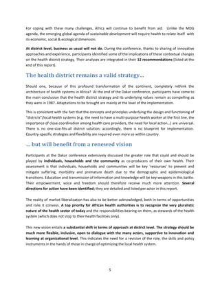 For coping with these many challenges, Africa will continue to benefit from aid. Unlike the MDG
agenda, the emerging global agenda of sustainable development will require health to relate itself with
its economic, social & ecological dimension.
At district level, business as usual will not do. During the conference, thanks to sharing of innovative
approaches and experience, participants identified some of the implications of these contextual changes
on the health district strategy. Their analyses are integrated in their 12 recommendations (listed at the
end of this report).

The health district remains a valid strategy…
Should one, because of this profound transformation of the continent, completely rethink the
architecture of health systems in Africa? At the end of the Dakar conference, participants have come to
the main conclusion that the health district strategy and its underlying values remain as compelling as
they were in 1987. Adaptations to be brought are mainly at the level of the implementation.
This is consistent with the fact that the concepts and principles underlying the design and functioning of
“districts”/local health systems (e.g. the need to have a multi-purpose health worker at the first line, the
importance of close coordination among health care providers, the need for local action…) are universal.
There is no one-size-fits-all district solution; accordingly, there is no blueprint for implementation.
Country-specific strategies and flexibility are required even more so within country.

… but will benefit from a renewed vision
Participants at the Dakar conference extensively discussed the greater role that could and should be
played by individuals, households and the community as co-producers of their own health. Their
assessment is that individuals, households and communities will be key ‘resources’ to prevent and
mitigate suffering, morbidity and premature death due to the demographic and epidemiological
transitions. Education and transmission of information and knowledge will be key weapons in this battle.
Their empowerment, voice and freedom should therefore receive much more attention. Several
directions for action have been identified; they are detailed and listed per actor in this report.
The reality of market liberalization has also to be better acknowledged, both in terms of opportunities
and risks it conveys. A top priority for African health authorities is to recognize the very pluralistic
nature of the health sector of today and the responsibilities bearing on them, as stewards of the health
system (which does not stop to their health facilities only).
This new vision entails a substantial shift in terms of approach at district level. The strategy should be
much more flexible, inclusive, open to dialogue with the many actors, supportive to innovation and
learning at organizational level. This indicates the need for a revision of the role, the skills and policy
instruments in the hands of those in charge of optimizing the local health system.

5

 