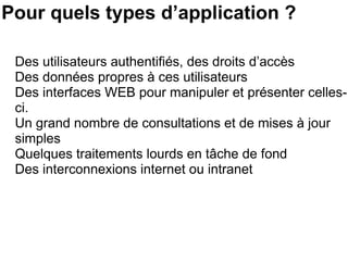 Pour quels types d’application ? Des utilisateurs authentifiés, des droits d’accès Des données propres à ces utilisateurs Des interfaces WEB pour manipuler et présenter celles-ci. Un grand nombre de consultations et de mises à jour simples Quelques traitements lourds en tâche de fond Des interconnexions internet ou intranet 
