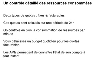 Un contrôle détaillé des ressources consommées Deux types de quotas : fixes & facturables Ces quotas sont calculés sur une période de 24h On contrôle en plus la consommation de ressources par minute Vous définissez un budget quotidien pour les quotas facturables Les APIs permettent de connaître l’état de son compte à tout instant 