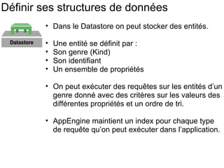 Définir ses structures de données Dans le Datastore on peut stocker des entités. Une entité se définit par : Son genre (Kind) Son identifiant  Un ensemble de propriétés On peut exécuter des requêtes sur les entités d’un genre donné avec des critères sur les valeurs des différentes propriétés et un ordre de tri. AppEngine maintient un index pour chaque type de requête qu’on peut exécuter dans l’application. 