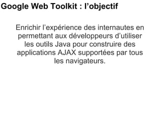 Google Web Toolkit : l’objectif  Enrichir l’expérience des internautes en permettant aux développeurs d’utiliser les outils Java pour construire des applications AJAX supportées par tous les navigateurs. 