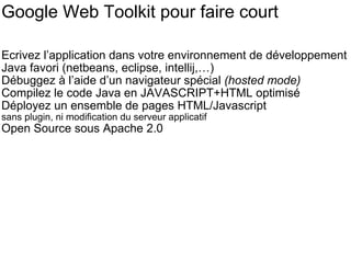 Google Web Toolkit pour faire court Ecrivez l’application dans votre environnement de développement Java favori (netbeans, eclipse, intellij,…) Débuggez à l’aide d’un navigateur spécial  (hosted mode) Compilez le code Java en JAVASCRIPT+HTML optimisé Déployez un ensemble de pages HTML/Javascript  sans plugin, ni modification du serveur applicatif Open Source sous Apache 2.0 