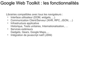 Google Web Toolkit : les fonctionnalités Librairies compatibles avec tous les navigateurs : Interface utilisateur (DOM, widgets, ...) Communication Client/Serveur (XHR, RPC, JSON, ...) Infrastructure applicative Historique, Tests unitaires, Internationalisation, … Services extérieurs  Gadgets, Gears, Google Maps,… Intégration de javascript natif (JSNI) 
