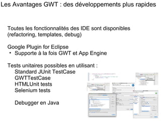 Les Avantages GWT : des développements plus rapides Toutes les fonctionnalités des IDE sont disponibles (refactoring, templates, debug) Google Plugin for Eclipse  Supporte à la fois GWT et App Engine Tests unitaires possibles en utilisant : Standard JUnit TestCase  GWTTestCase HTMLUnit tests Selenium tests Debugger en Java 