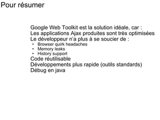 Pour résumer  Google Web Toolkit est la solution idéale, car : Les applications Ajax produites sont très optimisées Le développeur n’a plus à se soucier de : Browser quirk headaches Memory leaks History support Code réutilisable Développements plus rapide (outils standards) Débug en java 