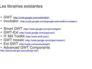 Les librairies existantes GWT  ( http://code.google.com/webtoolkit/ )   Incubator    ( http://code.google.com/p/google-web-toolkit-incubator/ ) Smart GWT  ( http://code.google.com/p/smartgwt/ ) GWT-Ext  ( http://code.google.com/p/gwt-ext/ ) IT Mill Toolkit  ( http://www.itmill.com/ ) GWT mosaic  ( http://code.google.com/p/gwt-mosaic/ ) Ext GWT  ( http://extjs.com/products/gxt/ ) Advanced GWT Components ( http://advanced-gwt.sourceforge.net/ )  