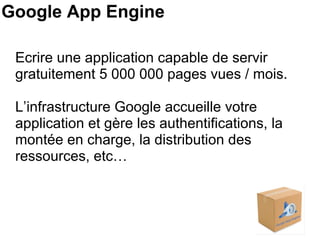 Google App Engine Ecrire une application capable de servir gratuitement 5 000 000 pages vues / mois. L’infrastructure Google accueille votre application et gère les authentifications, la montée en charge, la distribution des ressources, etc… 