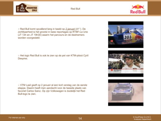 For internal use only © AuxiPress S.A./N.V. Analyses Department 14 Red Bull ○  Red Bull komt opvallend lang in beeld op  2 januari  (41’’). De zichtbaarheid is het grootst in twee reportages op RTBF-La Une (JT 13h en JT 19h30) waarin het parcours en de deelnemers worden voorgesteld.  ○  Het logo Red Bull is ook te zien op de pet van KTM-piloot Cyril Despres. ○  VTM Laat geeft op 2 januari al een kort verslag van de eerste etappe. Daarin heeft men aandacht voor de tweede plaats van favoriet Carlos Sainz. Op zijn Volkswagen is duidelijk het Red Bull-logo te zien. 