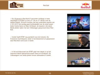 For internal use only © AuxiPress S.A./N.V. Analyses Department 15 Red Bull ○  Op  16 januari  is Red Bull 27 seconden zichtbaar in twee reportages op RTBF-La Une (JT 13h en JT 19h30) over de laatste etappe. Dit komt overeen met een publicitaire waarde van 2.181,22 €. Het verslag gaat hoofdzakelijk over de strijd tussen leider Carlos Sainz en Nasr Al-Attiyah, de tweede in de stand. Beide piloten rijden met een Volkswagen gesponsord door Red Bull.  ○  Verder heeft RTBF nog aandacht voor de motoren. De Fransman Cyril Despres, leider in het klassement en gesponsord door Red Bull, komt even in beeld. ○  In het avondjournaal van RTBF gaat men dieper in op het historisch kleine tijdsverschil tussen Sainz en Al-Attiyah. De Volkswagens van beide piloten komen afwisselend in beeld. 