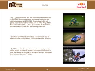 For internal use only © AuxiPress S.A./N.V. Analyses Department 16 Red Bull ○  Op  17 januari  realiseert Red Bull een totale zichtbaarheid van 45 seconden in drie verschillende reportages, goed voor een publicitaire waarde van 2.989,14 €. De zichtbaarheid is het grootst in een samenvattend verslag van de Dakar Rally 2010 in Weekend Sportif (RTBF-La Une): 26 seconden. Bij de motoren gaat de overwinning naar Red Bull-rijder Cyril Despres. ○  Weekend Sportif heeft uiteraard ook veel aandacht voor de tweestrijd tussen ploegmakkers Carlos Sainz en Nasr Al-Attiyah.  ○  De VRT brengt in Het 1uur Journaal ook een verslag van de laatste etappe, daarin komt Red Bull gedurende 16 seconden in beeld. De reportage bespreekt de eindwinst van Cyril Despres en de strijd tussen Sainz en Al-Attiya.  