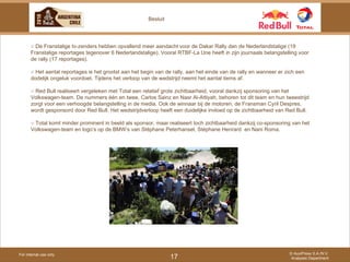For internal use only © AuxiPress S.A./N.V. Analyses Department 17 Besluit ○  De Franstalige tv-zenders hebben opvallend meer aandacht voor de Dakar Rally dan de Nederlandstalige (19 Franstalige reportages tegenover 6 Nederlandstalige). Vooral RTBF-La Une heeft in zijn journaals belangstelling voor de rally (17 reportages). ○  Het aantal reportages is het grootst aan het begin van de rally, aan het einde van de rally en wanneer er zich een dodelijk ongeluk voordoet. Tijdens het verloop van de wedstrijd neemt het aantal items af. ○  Red Bull realiseert vergeleken met Total een relatief grote zichtbaarheid, vooral dankzij sponsoring van het Volkswagen-team. De nummers één en twee, Carlos Sainz en Nasr Al-Attiyah, behoren tot dit team en hun tweestrijd zorgt voor een verhoogde belangstelling in de media. Ook de winnaar bij de motoren, de Fransman Cyril Despres, wordt gesponsord door Red Bull. Het wedstrijdverloop heeft een duidelijke invloed op de zichtbaarheid van Red Bull. ○  Total komt minder prominent in beeld als sponsor, maar realiseert toch zichtbaarheid dankzij co-sponsoring van het Volkswagen-team en logo’s op de BMW’s van Stéphane Peterhansel, Stéphane Henrard  en Nani Roma. 