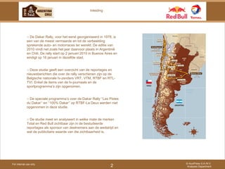 For internal use only © AuxiPress S.A./N.V. Analyses Department 2 Inleiding ○  De Dakar Rally, voor het eerst georganiseerd in 1978, is een van de meest vermaarde en tot de verbeelding sprekende auto- en motorraces ter wereld. De editie van 2010 vindt net zoals het jaar daarvoor plaats in Argentinië en Chili. De rally start op 2 januari 2010 in Buenos Aires en eindigt op 16 januari in dezelfde stad. ○  Deze studie geeft een overzicht van de reportages en nieuwsberichten die over de rally verschenen zijn op de Belgische nationale tv-zenders VRT, VTM, RTBF en RTL-TVI. Enkel de items van de tv-journaals en de sportprogramma’s zijn opgenomen.  ○  De speciale programma’s over de Dakar Rally ‘’Les Pistes du Dakar’’ en ‘’100% Dakar’’ op RTBF-La Deux werden niet opgenomen in deze studie. ○  De studie meet en analyseert in welke mate de merken Total en Red Bull zichtbaar zijn in de bestudeerde reportages als sponsor van deelnemers aan de wedstrijd en wat de publicitaire waarde van die zichtbaarheid is. 