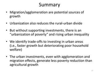 Summary
• Migration/agglomeration are potential sources of
growth
• Urbanization also reduces the rural-urban divide
• But without supporting investments, there is an
“urbanization of poverty” and rising urban inequality
• We identify trade-offs to investing in urban areas
(i.e., faster growth but deteriorating poor household
welfare)
• The urban investments, even with agglomeration and
migration effects, generate less poverty reduction than
agricultural growth
17
 