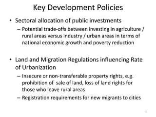 Key Development Policies
• Sectoral allocation of public investments
– Potential trade-offs between investing in agriculture /
rural areas versus industry / urban areas in terms of
national economic growth and poverty reduction
• Land and Migration Regulations influencing Rate
of Urbanization
– Insecure or non-transferable property rights, e.g.
prohibition of sale of land, loss of land rights for
those who leave rural areas
– Registration requirements for new migrants to cities
2
 