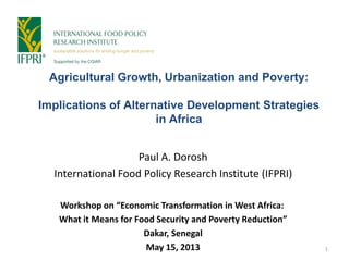 Agricultural Growth, Urbanization and Poverty:
Implications of Alternative Development Strategies
in Africa
Paul A. Dorosh
International Food Policy Research Institute (IFPRI)
Workshop on “Economic Transformation in West Africa:
What it Means for Food Security and Poverty Reduction”
Dakar, Senegal
May 15, 2013 1
 