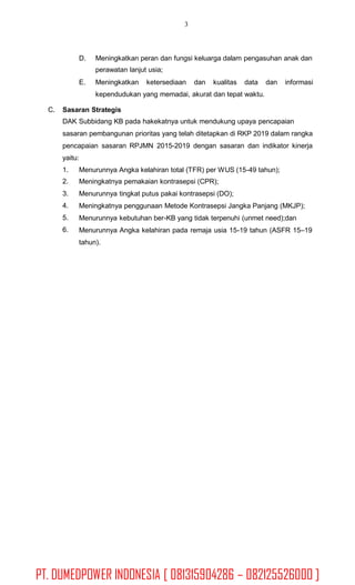 3
D. Meningkatkan peran dan fungsi keluarga dalam pengasuhan anak dan
perawatan lanjut usia;
E. Meningkatkan ketersediaan dan kualitas data dan informasi
kependudukan yang memadai, akurat dan tepat waktu.
C. Sasaran Strategis
DAK Subbidang KB pada hakekatnya untuk mendukung upaya pencapaian
sasaran pembangunan prioritas yang telah ditetapkan di RKP 2019 dalam rangka
pencapaian sasaran RPJMN 2015-2019 dengan sasaran dan indikator kinerja
yaitu:
1.
2.
3.
4.
5.
6.
Menurunnya Angka kelahiran total (TFR) per WUS (15-49 tahun);
Meningkatnya pemakaian kontrasepsi (CPR);
Menurunnya tingkat putus pakai kontrasepsi (DO);
Meningkatnya penggunaan Metode Kontrasepsi Jangka Panjang (MKJP);
Menurunnya kebutuhan ber-KB yang tidak terpenuhi (unmet need);dan
Menurunnya Angka kelahiran pada remaja usia 15-19 tahun (ASFR 15–19
tahun).
PT. DUMEDPOWER INDONESIA [ 081315904286 – 082125526000 ]
 