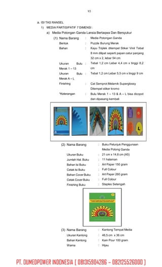 93
a. ISI TAS RANSEL
1) MEDIA PARTISIPATIF 7 DIMENSI :
a) Media Potongan Ganda Lansia Bertaqwa Dan Bersyukur
(1) Nama Barang
Bentuk
Bahan
:
:
:
Media Potongan Ganda
Puzzle Burung Merak
Kayu Triplek ditempel Stiker Vinil Tebal
8 mm dilipat seperti papan catur panjang
32 cm x 2, lebar 54 cm
Tebal 1,2 cm Lebar 4,4 cm x tinggi 8,2
cm
Tebal 1,2 cm Lebar 5,5 cm x tinggi 9 cm
Ukuran
Merak 1 – 13
Ukuran
Merak A – L
Finishing
Bulu :
Bulu :
: Cat Semprot Melamik Superglossy
Ditempel stiker kromo
Bulu Merak 1 – 13 & A – L bisa dicopot
dan dipasang kembali
*Keterangan :
(2) Nama Barang : Buku Petunjuk Penggunaan
Media Potong Ganda
21 cm x 14,8 cm (A5)
11 halaman
Art Paper 150 gram
Full Colour
Art Paper 260 gram
Full Colour
Staples Setengah
Ukuran Buku
Jumlah Hal. Buku
Bahan Isi Buku
Cetak Isi Buku
Bahan Cover Buku
Cetak Cover Buku
Finishing Buku
:
:
:
:
:
:
:
(3) Nama Barang
Ukuran Kantong
Bahan Kantong
Warna
:
:
:
:
Kantong Tempat Media
46,5 cm x 36 cm
Kain Pour 100 gram
Hijau
PT. DUMEDPOWER INDONESIA [ 081315904286 – 082125526000 ]
 
