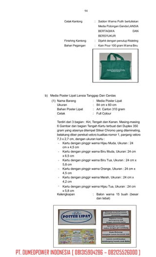 94
Cetak Kantong : Sablon Warna Putih bertuliskan
Media Potongan Ganda LANSIA
BERTAQWA
BERSYUKUR
DAN
Finishing Kantong
Bahan Pegangan
:
:
Dijahit dengan penutup Risleting
Kain Pour 100 gram Warna Biru
b) Media Poster Lipat Lansia Tanggap Dan Cerdas
(1) Nama Barang
Ukuran
Bahan Poster Lipat
Cetak
:
:
:
:
Media Poster Lipat
84 cm x 60 cm
Art Carton 310 gram
Full Colour
Terdiri dari 3 bagian : Kiri, Tengah dan Kanan. Masing-masing
6 Gambar dan bagian Tengah Kartu terbuat dari Duplex 350
gram yang atasnya ditempel Stiker Chromo yang dilaminating,
belakang diber perekat velcro kualitas nomor 1, panjang velcro
7,3 x 2,7 cm, dengan ukuran kartu :
- Kartu dengan pinggir warna Hijau Muda, Ukuran : 24
cm x 4,5 cm
Kartu dengan pinggir warna Biru Muda, Ukuran: 24 cm
x 6,5 cm
Kartu dengan pinggir warna Biru Tua, Ukuran : 24 cm x
5,8 cm
Kartu dengan pinggir warna Orange, Ukuran : 24 cm x
4,5 cm
Kartu dengan pinggir warna Merah, Ukuran : 24 cm x
4,2 cm
Kartu dengan pinggir warna Hijau Tua, Ukuran : 24 cm
x 5,8 cm
-
-
-
-
-
Kelengkapan : Balon warna 15 buah (besar
dan tebal)
PT. DUMEDPOWER INDONESIA [ 081315904286 – 082125526000 ]
 