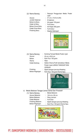 95
(2) Nama Barang : Petunjuk Penggunaan Media Poster
Lipat
21 cm x 14,8 cm (A5)
8 halaman
Art paper 150 gram
Full Colour
Art Paper 260 gram
Full Colour
Staples Setengah
Ukuran
Jumlah Halaman
Bahan Isi Buku
Cetak Isi Buku
Bahan Cover Buku
Cetak Cover Buku
Finishing Buku
:
:
:
:
:
:
:
(3) Nama Barang
Ukuran
Bahan
Warna
Cetak Kantong
: Kantong Tempat Media Poster Lipat
:
:
:
:
23 cm x 29,5 cm
Kain Pour 100 gram
Hijau
Sablon Warna Putih bertuliskan Media
Poster Lipat LANSIA TANGGAP DAN
CERDAS
Dijahit dengan penutup Risleting
Kain Pour 100 gram Warna hijau
Finishing
Bahan Pegangan
:
:
c) Media Beberan Tangga Lansia Sehat Dan Produktif
(1) Nama Barang
Ukuran Beberan
Bahan Beberan
Cetak Beberan
Finishing Beberan
Bahan Pegangan
: Media Beberan
:
:
:
:
:
124 cm x 95 cm
Flexy Jerman
Full Colur
Dijahit dengan penutup Risleting
Kain Pour 100 gram Warna hijau
PT. DUMEDPOWER INDONESIA [ 081315904286 – 082125526000 ]
 