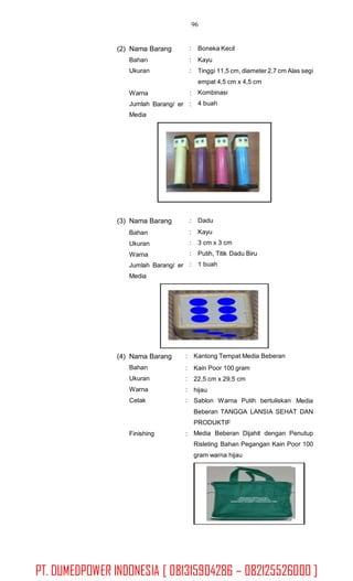 96
(2) Nama Barang
Bahan
Ukuran
:
:
:
Boneka Kecil
Kayu
Tinggi 11,5 cm, diameter 2,7 cm Alas segi
empat 4,5 cm x 4,5 cm
Kombinasi
4 buah
Warna
Jumlah
Media
:
:Barang/ er
(3) Nama Barang
Bahan
Ukuran
Warna
:
:
:
:
:
Dadu
Kayu
3 cm x 3 cm
Putih, Titik Dadu Biru
1 buahJumlah
Media
Barang/ er
(4) Nama Barang
Bahan
Ukuran
Warna
Cetak
:
:
:
:
:
Kantong Tempat Media Beberan
Kain Poor 100 gram
22,5 cm x 29,5 cm
hijau
Sablon Warna Putih bertuliskan Media
Beberan TANGGA LANSIA SEHAT DAN
PRODUKTIF
Media Beberan Dijahit dengan Penutup
Risleting Bahan Pegangan Kain Poor 100
gram warna hijau
Finishing :
PT. DUMEDPOWER INDONESIA [ 081315904286 – 082125526000 ]
 