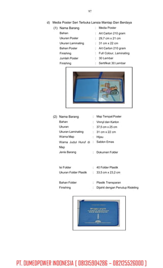 97
d) Media Poster Seri Terbuka Lansia Mantap Dan Berdaya
(1) Nama Barang
Bahan
Ukuran Poster
Ukuran Laminating
Bahan Poster
Finishing
Jumlah Poster
Finishing
: Media Poster
:
:
:
:
:
:
:
Art Carton 210 gram
29,7 cm x 21 cm
31 cm x 22 cm
Art Carton 210 gram
Full Colour, Laminating
30 Lembar
Sertifikat 30 Lembar
(2) Nama Barang
Bahan
Ukuran
Ukuran Laminating
Warna Map
:
:
:
:
:
:
Map Tempat Poster
Vinnyl dan Karton
37,5 cm x 25 cm
31 cm x 22 cm
Hijau
Sablon EmasWarna Judul
Map
Jenis Barang
Huruf di
: Dokumen Folder
Isi Folder
Ukuran Folder Plastik
:
:
40 Folder Plastik
33,5 cm x 23,2 cm
Bahan Folder
Finishing
:
:
Plastik Transparan
Dijahit dengan Penutup Risleting
PT. DUMEDPOWER INDONESIA [ 081315904286 – 082125526000 ]
 