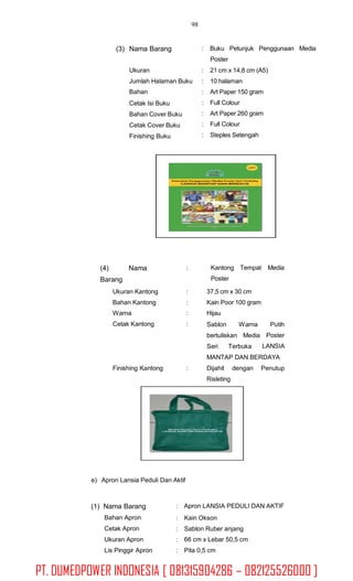 98
(3) Nama Barang : Buku Petunjuk Penggunaan Media
Poster
Ukuran
Jumlah Halaman Buku
Bahan
Cetak Isi Buku
Bahan Cover Buku
Cetak Cover Buku
Finishing Buku
:
:
:
:
:
:
:
21 cm x 14,8 cm (A5)
10 halaman
Art Paper 150 gram
Full Colour
Art Paper 260 gram
Full Colour
Steples Setengah
(4)
Barang
Nama : Kantong Tempat
Poster
Media
Ukuran Kantong
Bahan Kantong
Warna
Cetak Kantong
:
:
:
:
37,5 cm x 30 cm
Kain Poor 100 gram
Hijau
Sablon Warna Putih
Poster
LANSIA
bertuliskan Media
Seri Terbuka
MANTAP DAN BERDAYA
Finishing Kantong : Dijahit
Risleting
dengan Penutup
e) Apron Lansia Peduli Dan Aktif
(1) Nama Barang
Bahan Apron
Cetak Apron
Ukuran Apron
Lis Pinggir Apron
: Apron LANSIA PEDULI DAN AKTIF
:
:
:
:
Kain Okson
Sablon Ruber anjang
66 cm x Lebar 50,5 cm
Pita 0,5 cm
PT. DUMEDPOWER INDONESIA [ 081315904286 – 082125526000 ]
 