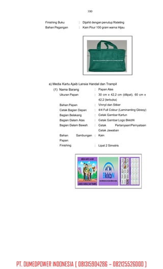 100
Finishing Buku
Bahan Pegangan
: Dijahit dengan penutup Risleting
: Kain Pour 100 gram warna Hijau
a) Media Kartu Ajaib Lansia Handal dan Trampil
(1) Nama Barang
Ukuran Papan
:
:
Papan Alas
30 cm x 42,2 cm (dilipat), 60 cm x
42,2 (terbuka)
Vinnyl dan Stiker
4/4 Full Colour (Laminanting Glossy)
Cetak Gambar Kartun
Cetak Gambar Logo BkkbN
Bahan Papan
Cetak Bagian Depan
Bagian Belakang
Bagian Dalam Atas
Bagian Dalam Bawah
:
:
:
:
: Cetak Pertanyaan/Pernyataan
Cetak Jawaban
KainBahan
Papan
Finishing
Sambungan :
: Lipat 2 Simetris
PT. DUMEDPOWER INDONESIA [ 081315904286 – 082125526000 ]
 