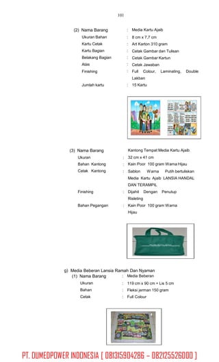 101
(2) Nama Barang
Ukuran Bahan
Kartu Cetak
Kartu Bagian
Belakang Bagian
Atas
Finishing
: Media Kartu Ajaib
:
:
:
:
:
:
8 cm x 7,7 cm
Art Karton 310 gram
Cetak Gambar dan Tulisan
Cetak Gambar Kartun
Cetak Jawaban
Full Colour, Laminating, Double
Lakban
15 KartuJumlah kartu :
(3) Nama Barang
Ukuran
Bahan Kantong
Cetak Kantong
Kantong Tempat Media Kartu Ajaib
32 cm x 41 cm
Kain Poor 100 gram Warna Hijau
:
:
: Sablon Warna Putih bertuliskan
Media Kartu Ajaib LANSIA HANDAL
DAN TERAMPIL
Finishing : Dijahit
Risleting
Dengan Penutup
Bahan Pegangan : Kain Poor 100 gram Warna
Hijau
g) Media Beberan Lansia Ramah Dan Nyaman
(1) Nama Barang
Ukuran
Bahan
Cetak
: Media Beberan
:
:
:
119 cm x 90 cm + Lis 5 cm
Fleksi jerman 150 gram
Full Colour
PT. DUMEDPOWER INDONESIA [ 081315904286 – 082125526000 ]
 
