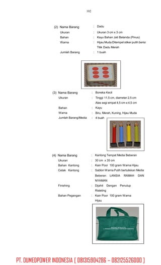 102
: Dadu(2) Nama Barang
Ukuran
Bahan
Warna
:
:
:
Ukuran 3 cm x 3 cm
Kayu Bahan Jati Belanda (Pinus)
Hijau Muda Ditempel stiker putih berisi
Titik Dadu Merah
1 buahJumlah Barang :
(3) Nama Barang
Ukuran
:
:
Boneka Kecil
Tinggi 11,5 cm, diameter 2,5 cm
Alas segi empat 4,5 cm x:4,5 cm
Kayu
Biru, Merah, Kuning, Hijau Muda
4 buah
Bahan
Warna
Jumlah Barang/Media
:
:
:
(4) Nama Barang
Ukuran
Bahan Kantong
Cetak Kantong
:
:
:
:
Kantong Tempat Media Beberan
30 cm x 35 cm
Kain Poor 100 gram Warna Hijau
Sablon Warna Putih bertuliskan Media
Beberan LANSIA
NYAMAN
RAMAH DAN
Finishing : Dijahit
Risleting
Dengan Penutup
Bahan Pegangan : Kain Poor 100 gram Warna
Hijau
PT. DUMEDPOWER INDONESIA [ 081315904286 – 082125526000 ]
 