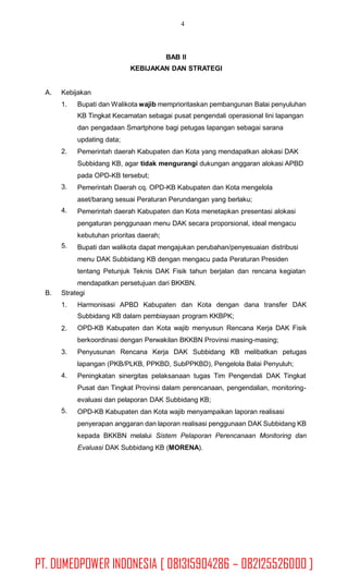 4
BAB II
KEBIJAKAN DAN STRATEGI
A. Kebijakan
1. Bupati dan Walikota wajib memprioritaskan pembangunan Balai penyuluhan
KB Tingkat Kecamatan sebagai pusat pengendali operasional lini lapangan
dan pengadaan Smartphone bagi petugas lapangan sebagai sarana
updating data;
Pemerintah daerah Kabupaten dan Kota yang mendapatkan alokasi DAK
Subbidang KB, agar tidak mengurangi dukungan anggaran alokasi APBD
pada OPD-KB tersebut;
Pemerintah Daerah cq. OPD-KB Kabupaten dan Kota mengelola
aset/barang sesuai Peraturan Perundangan yang berlaku;
Pemerintah daerah Kabupaten dan Kota menetapkan presentasi alokasi
pengaturan penggunaan menu DAK secara proporsional, ideal mengacu
kebutuhan prioritas daerah;
Bupati dan walikota dapat mengajukan perubahan/penyesuaian distribusi
menu DAK Subbidang KB dengan mengacu pada Peraturan Presiden
tentang Petunjuk Teknis DAK Fisik tahun berjalan dan rencana kegiatan
mendapatkan persetujuan dari BKKBN.
2.
3.
4.
5.
B. Strategi
1. Harmonisasi APBD Kabupaten dan Kota dengan dana transfer DAK
Subbidang KB dalam pembiayaan program KKBPK;
OPD-KB Kabupaten dan Kota wajib menyusun Rencana Kerja DAK Fisik
berkoordinasi dengan Perwakilan BKKBN Provinsi masing-masing;
Penyusunan Rencana Kerja DAK Subbidang KB melibatkan petugas
lapangan (PKB/PLKB, PPKBD, SubPPKBD), Pengelola Balai Penyuluh;
Peningkatan sinergitas pelaksanaan tugas Tim Pengendali DAK Tingkat
Pusat dan Tingkat Provinsi dalam perencanaan, pengendalian, monitoring-
evaluasi dan pelaporan DAK Subbidang KB;
OPD-KB Kabupaten dan Kota wajib menyampaikan laporan realisasi
penyerapan anggaran dan laporan realisasi penggunaan DAK Subbidang KB
kepada BKKBN melalui Sistem Pelaporan Perencanaan Monitoring dan
Evaluasi DAK Subbidang KB (MORENA).
2.
3.
4.
5.
PT. DUMEDPOWER INDONESIA [ 081315904286 – 082125526000 ]
 