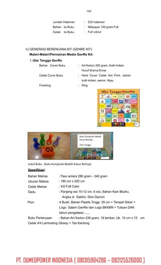 104
Jumlah Halaman
Bahan Isi Buku
:
:
:
532 halaman
Midpaper 150 gram Full
Full colourCetak Isi Buku
h) GENERASI BERENCANA KIT (GENRE KIT)
Materi-Materi/Permainan Media GenRe Kit:
1. Ular Tangga GenRe
Bahan Cover Buku : Art Karton 260 gram, Kulit Imitasi
Huruf Warna Emas
Cetak Cover Buku : Hard Cover Cetak Hot Print, bahan
kulit imitasi, warna
Ring
Hijau
Finishing :
Logo Pemda
SKPD-KB
Judul Buku : Buku Kumpulan Bedah Kasus Remaja
Spesifikasi:
Bahan Matras
Ukuran Matras
Cetak Matras
Dadu
: Flexi antara 280 gram - 340 gram
: 180 cm x 220 cm
: 4/0 Full Color
: Panjang sisi 10-12 cm, 6 sisi, Bahan Kain Bludru,
Angka di Sablon, Diisi Dacron
: 4 Buah, Bahan Plastik,Tinggi 20 cm + Tempel Stiker +
Logo Salam GenRe dan Logo BKKBN + Tulisan DAK
tahun pengadaan ......
: Bahan Art Karton 230 gram, 18 lembar, Uk. 10 cm x 15
Pion
Buku Pertanyaan cm
Cetak 4/4 Laminating Glossy + Tas Kantong
Buku Kumpulan Bedah
Kasus Remaja
Ular Tangga
Logo Pemda SKPD-KB
PT. DUMEDPOWER INDONESIA [ 081315904286 – 082125526000 ]
 