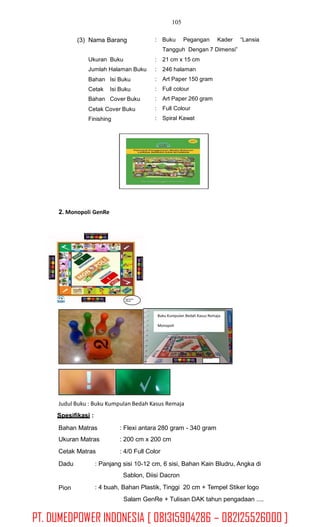 105
(3) Nama Barang : Buku Pegangan Kader “Lansia
Tangguh Dengan 7 Dimensi”
Ukuran Buku
Jumlah Halaman Buku
:
:
:
:
:
:
:
21 cm x 15 cm
246 halaman
Art Paper 150 gram
Full colour
Art Paper 260 gram
Full Colour
Spiral Kawat
Bahan
Cetak
Bahan
Isi Buku
Isi Buku
Cover Buku
Cetak Cover Buku
Finishing
2. Monopoli GenRe
Logo Pemda
SKPD KB
Judul Buku : Buku Kumpulan Bedah Kasus Remaja
Spesifikasi :
Bahan Matras
Ukuran Matras
Cetak Matras
: Flexi antara 280 gram - 340 gram
: 200 cm x 200 cm
: 4/0 Full Color
Dadu : Panjang sisi 10-12 cm, 6 sisi, Bahan Kain Bludru, Angka di
Sablon, Diisi Dacron
: 4 buah, Bahan Plastik, Tinggi 20 cm + Tempel Stiker logo
Salam GenRe + Tulisan DAK tahun pengadaan ....
Pion
Buku Kumpulan Bedah Kasus Remaja
Monopoli
Logo Pemda SKPD-KB
PT. DUMEDPOWER INDONESIA [ 081315904286 – 082125526000 ]
 